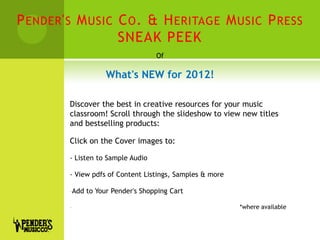 P ENDER ' S M USIC C O . & H ERITAGE M USIC P RESS
                   SNEAK PEEK
                                     Of

                      What's NEW for 2012!

         Discover the best in creative resources for your music
         classroom! Scroll through the slideshow to view new titles
         and bestselling products:

         Click on the Cover images to:

         - Listen to Sample Audio

         - View pdfs of Content Listings, Samples & more

         -Add   to Your Pender's Shopping Cart

         -                                                 *where available
 