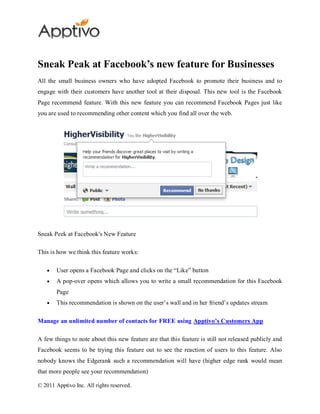 Sneak Peak at Facebook’s new feature for Businesses
All the small business owners who have adopted Facebook to promote their business and to
engage with their customers have another tool at their disposal. This new tool is the Facebook
Page recommend feature. With this new feature you can recommend Facebook Pages just like
you are used to recommending other content which you find all over the web.




Sneak Peek at Facebook's New Feature

This is how we think this feature works:

        User opens a Facebook Page and clicks on the “Like” button
        A pop-over opens which allows you to write a small recommendation for this Facebook
        Page
        This recommendation is shown on the user’s wall and in her friend’s updates stream

Manage an unlimited number of contacts for FREE using Apptivo’s Customers App

A few things to note about this new feature are that this feature is still not released publicly and
Facebook seems to be trying this feature out to see the reaction of users to this feature. Also
nobody knows the Edgerank such a recommendation will have (higher edge rank would mean
that more people see your recommendation)

© 2011 Apptivo Inc. All rights reserved.
 