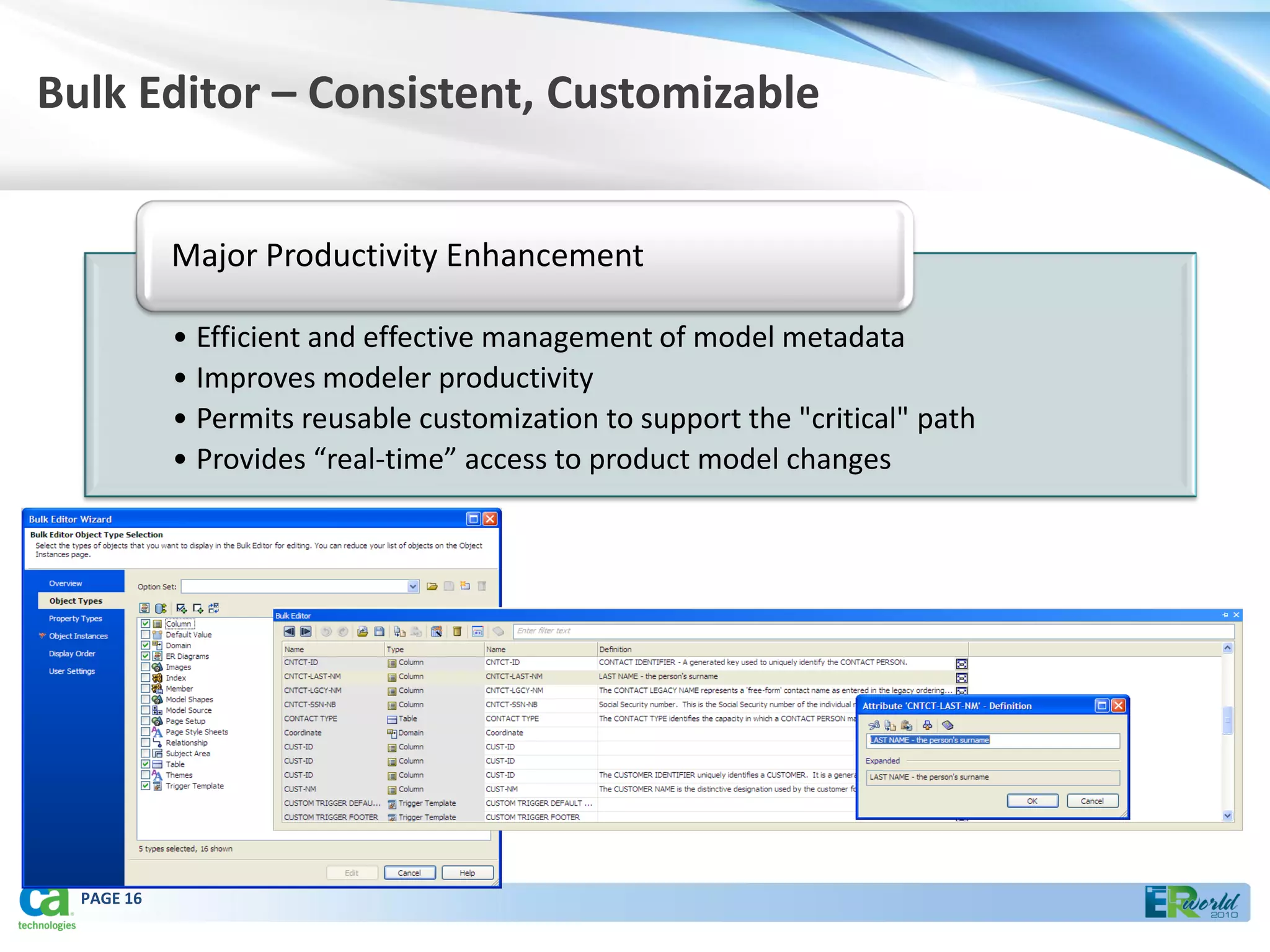 Bulk Editor – Consistent, Customizable


            Major Productivity Enhancement

            • Efficient and effective management of model metadata
            • Improves modeler productivity
            • Permits reusable customization to support the "critical" path
            • Provides “real-time” access to product model changes




  PAGE 16
 