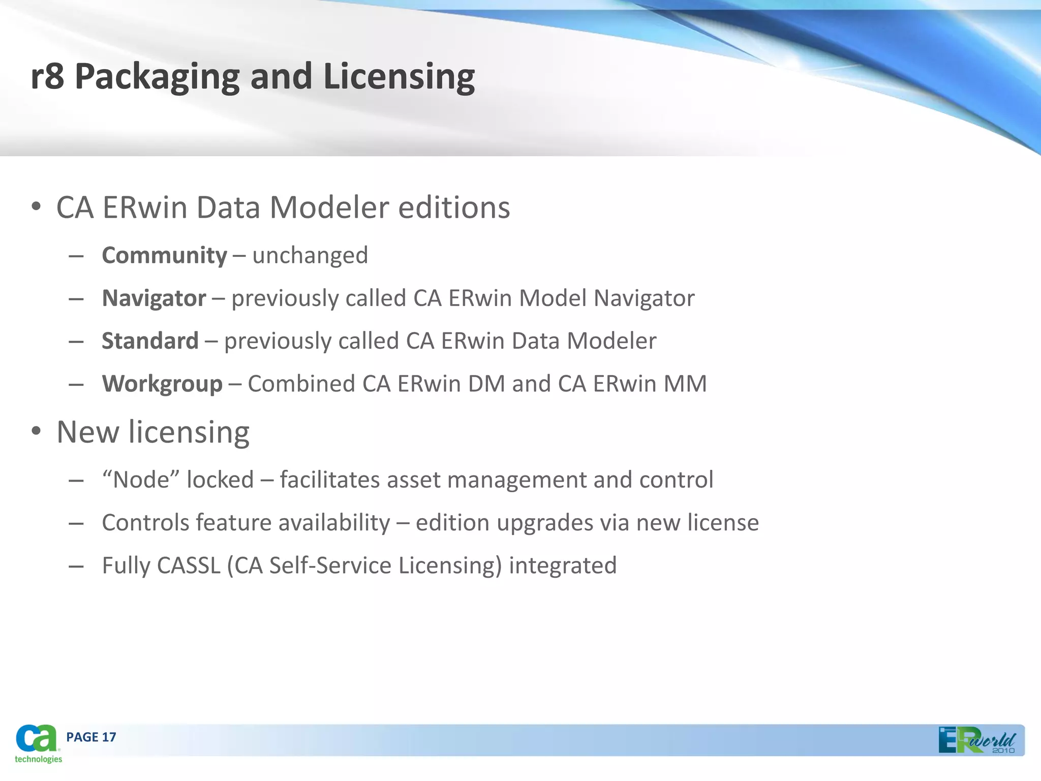 r8 Packaging and Licensing


• CA ERwin Data Modeler editions
  – Community – unchanged
  – Navigator – previously called CA ERwin Model Navigator
  – Standard – previously called CA ERwin Data Modeler
  – Workgroup – Combined CA ERwin DM and CA ERwin MM
• New licensing
  – “Node” locked – facilitates asset management and control
  – Controls feature availability – edition upgrades via new license
  – Fully CASSL (CA Self-Service Licensing) integrated




  PAGE 17
 