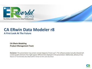 CA ERwin Data Modeler r8
A First Look At The Future


     CA ERwin Modeling
     Product Management Team


     Disclaimer: This presentation may contain concept diagrams (“mock-ups”). The software product actually released will
     contain graphic elements that might appear different than displayed in this presentation. Additionally, delivery of any
     feature or functionality described within remain at CA’s sole discretion.
 