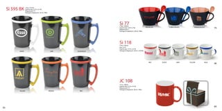 Si 595 BK      (14oz / 414ml)
                    Imprint area: 2½”H x 2½“W
                    Wraparound: 7½”
                    Package & shipping wt. 36/ctn. 36lbs.




                                                                                  Si 77
                                                                                  (14oz / 420ml)
                                                                                                                             RED/BLACK           COBALT/BLACK       ORANGE/BLACK
                                                                                  Imprint area: 1¾”H x 2“W                                                                            75
                                                                                  Wraparound: 7”
                                                                                  Package & shipping wt. 36/ctn. 38lbs.




                                                                                  Si 118
                                                                                  (14oz / 420ml)
                                                                                  Size: 2½”H
                                                                                  Imprint area: 1¾”H x 2½“W
           WHITE                                             LIME    OCEAN BLUE   Package & shipping wt. 24/ctn. 22.05lbs.




                                                                                                                                RED      BLACK           GREY   YELLOW         BLUE
                                                                                                                                                                                      46




                                                                                  JC 108
                                                                                  (11oz / 320ml)
                                                                                  Imprint area: 2¼”H x 2½“W
                                                                                  Wraparound: 7½”
                                                                                  Package & shipping wt. 36/ctn. 33lbs.
           YELLOW                                           ORANGE     RED




                                                                                                                                                                                      65
53
 