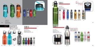 Revolutionary
                                                                                                                                                                                                                                                 New!
                                                                                                                                                                            SSB 3
                                                                                                                            New free-flow top
                                                                                                                                Ideal for sports!
                                                                                                                                                                                                                                                 Sport Sipping Cap
                                                                                                                                                                            Wide mouth feature for ice cubes
                                                                                                                                                                                    2nd colour print available!                                             $ 1.82(C)
                                                                                                                                                                                    (Non-critical)
                                                                                                                                                                            (26oz / 750 ml)
                                                                                                                                                                            Size: 11”H x 2¾” Diam
                                                                                                                                                                            Imprint area: 3”H x 2¾”W
                                                                                                                                                                            Wraparound: 7½”W X 4½”H
                                                                                                                                                                            Package & shipping wt. 25pc. 12lbs.




                                                                        Blue          Silver          Red          Lime
        Teal                         Green           Orange

                                                                                                                                                                              Silver                 Red          Blue   Black nickle        Gold         Champagne

          SSB 9                                                                                                                                          Lime
                                                                                                                                                                                                                                        (Metallic finish) (Metallic finish)          ACU

          (24oz / 720 ml)
16        Size: 85/8”H x 2½” Diam                                                                                                                                                                                                                                                                       17
          Imprint area: 2¾”H x 3”W



       Stainless
       Steel                WATER                                        SSB 2featurecolour print available!
                                                                                    2nd                                                             SSB 5feature for ice cubes
                            BOTTLE
                                                                                               (Non-critical)                                       Wide mouth
       BPA Free!                                                         Wide mouth     for ice cubes                                                       2nd colour print available!
                            Wide mouth feature for ice cubes!            (18oz / 500 ml)                                                                     (Non-critical)                                                Perfect idea for
                                                                         Size: 9”H x 2¾” Diam                                                       (20oz / 600 ml)
                                                                         Imprint area: 3”Hx 2¾”W                                                    Size: 9”H x 2¾” Diam                                                   Auto Industry
                                                                         Wraparound: 7½”W x 4”H                                                     Imprint area: 1¼”H x 2¾”W
                                                                                                                                                    Wraparound: 7½” x 1¼”H
                                                                         Package & shipping wt. 25pc. 12lbs.
                                                                                                                                                    Package & shipping wt. 25pc. 12lbs.




                                                                                                                                                                                                                                               Blue          Black            Lime         Pink   Red




                                                                      Lime     Blue      Red         Black      Silver
15   Orange              Teal                White     Black Nickle                                                                                                                                         Black Tire                                                                                  19
 