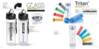 Tritan
                                                                                                                                                                                                         TM



                                                            GLASS
    SINGLE WALL
    GBS 600                                                                                                         Graphite
    (20oz / 600ml)


                                                                                                                                                           WATER BOTTLE
    Height: 8”
    Imprint area: 4”H x 2¼“W



                                                            WATERBOTTLE
    Wraparound: 7”
    Package & shipping wt. 24/ctn. 26lbs.

                                            Free flow lid                                                                                                  BTB 900                      The       Tritan              Advantage
                                                                                                                                                                                                                 TM
                                                                                                         Green
                                                                                     with sports lid                                                       (30oz / 900ml)
                                                                                                                                                           Height: 10.25”H
                                                                                                                                                                                        Withstands subfreezing to boiling temperatures !
                                                                                                                                                           Imprint area: 4.5”H x 2¼“W
                                                                                                                                                           Wraparound: 7”               This new revolutionary high tech material is ex-
                                                                                                                                                                                        tremely Impact Resistant and 100% BPA Free!
                                                                                                                                                   Clear

                                                                                                       Red
                                                                                                                                                                                          Blue




                                                                                                       Orange
                                                                       Free Tea Diffuser included                                                                                                                                          6
                                                                       with GBD 400


                                                             DOUBLE WALL                                                                                                                    Red
                                                             GBD 400
                                                             (13oz / 400ml)
                                                             Height: 8”
                                                             Imprint area: 4”H x 2¼“W                                                                                                                     Blue
                                                             Wraparound: 7”
                                                             Package & shipping wt. 24/ctn. 26lbs.              BTC 750
                                                                                                                (25oz / 750ml)
                                                                                                                Height: 9.7”H
                                                                                                                Imprint area: 4”H x 2¼“W
                                                                                                                Wraparound: 7”                                                                                        Green




                                                                                                                                                                                                                              Orange




                                                                                                                                           Clear
                                                                                                                                                                                                                              Graphite

5                                                                                                                                                                                                                                          7
 