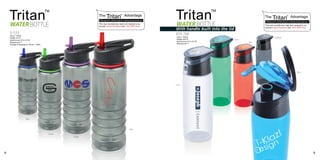 Tritan                                                                                                         Tritan
                                              TM                                                                                              TM
                                                                The     Tritan               Advantage
                                                                                        TM

                                                                                                                                                                 The     Tritan               Advantage
                                                                                                                                                                                         TM


                                                                Withstands subfreezing to boiling temperatures !

    WATER BOTTLE                                                                                                   WATER BOTTLE
                                                                                                                                                                 Withstands subfreezing to boiling temperatures !
                                                                This new revolutionary high tech material is ex-
                                                                                                                                                                 This new revolutionary high tech material is ex-
                                                                tremely Impact Resistant and 100% BPA Free!
                                                                                                                   With handle built into the lid                tremely Impact Resistant and 100% BPA Free!

    Si 533                                                                                                         BTA 700
    (25oz / 750ml)
    Height: 9.3”H                                                                                                  (24oz / 720ml)                                          Graphite
    Imprint area: 4”H x 2¼“W                                                                                       Height: 8.85”H                  Green
                                                                                                                   Imprint area: 4”H x 2¼“W
    Wraparound: 7”
                                                                                                                   Wraparound: 7”
                                                                                                                                                           Red
    Package & shipping wt. 48/ctn. 17.6lbs.




                                                                                                                                                                                                     Blue




                                                                                                                   Clear




                        Blue



                                                                                                   Red

                                               Green
                                                       Purple




8                                                                                                                                                                                                                   9
 