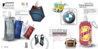 Metallic Finish

 Foldable
                                                                                                                                                                                                                                Introducing the
                                                                                                                                                                                                                        “Carte Blanche”
                                                                                                                                                                                                                        Water Bottle
     Water Bottle
                                                                                 Material: PET12/AL7/PA15/PE150




                                                                                                                                                                                                                                Create your own foldable water
                                                                                                                                                                                                                                bottle with Ad-n-Art; limited only by
                                                  - Folds like papers, Stands like a bottle.                                                                                                                                    your Imagination, you can custom-
     Dishwasher safe.
     BPA free.                                    - Ultra lightweight                                                                                                                                                           ize the shape, size and colour of
                                                  - Leak resistant                                                                                                                                                              your bottle.
     FB 01                                        Easily finds its way into pockets, purses and packs
     (16oz / 500ml)
     Height: 71/8”
     Imprint area: 3”H x 3“W




                                                                                                                                                                                                      51.47 mm
                                                                                                                                                                                           60.72 mm

                                                                                                                                      19.89 mm
                                                                                                                                      32.39 mm


                                                                                                                                          CUSTOM
                                                                                                                                          Foldable Water Bottle
                                                                                                                                          DIRECT IMPORT
                                                                                                                                          Minimum: 5000PCS
                                                                                                                                          - 4 Colour process
                                                                                                                                          - Custom shape




                                                                                                                                                                                                        10.22 mm
                                                                              Clear
                                                       Metallic Blue       Coming soon...        Metallic Red
                                                                                                                                           Production time: 6-8 weeks after art approval
                                                                                                                                           Call for quote
                                Metillic Silver




                                                                                                                                                                                                                                                              13
          Patent pending                                                                                          Cardboard backing
12                                                                                              Name Tab




                                                                                                                                                                                                                   mm
                                                                                                   500 ml

          Available in Canada only
 