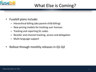 What Else is Coming?
• Fusebill plans include:
–
–
–
–
–

Hierarchical billing (aka parent-child billing)
New pricing models for tracking user licenses
Tracking and reporting GL codes
Reseller and channel tracking, access and delegation
Multi-language support

• Rollout through monthly releases in Q1-Q2

Friday, November 22, 2013

11

 