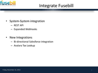 Integrate Fusebill
• System-System integration
– REST API
– Expanded Webhooks

• New Integrations
– Bi-directional Salesforce integration
– Avalara Tax Lookup

Friday, November 22, 2013

7

 