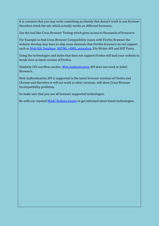 It is common that you may write something accidently that doesn’t work in one browser
therefore check the site which actually works on different browsers.
Use the tool like Cross Browser Testing which gives access to thousands of browsers.
For Example to find Cross Browser Compatibility issues with Firefox Browser the
website develop may have to skip some elements that Firefox browsers do not support
such as Web SQL Database, XHTML +SMIL animation, File Writer API and EOT Fonts.
Using the technologies and styles that does not support Firefox will lead your website to
break even in latest version of Firefox.
Similarly CSS overflow-anchor, Web Authentication API does not work in Safari
Browsers.
Web Authentication API is supported in the latest browser versions of Firefox and
Chrome and therefore it will not work in other versions; will show Cross Browser
Incompatibility problems.
So make sure that you use all browser supported technologies.
Be with our reputed MAAC Kolkata Centre to get informed about latest technologies.
 