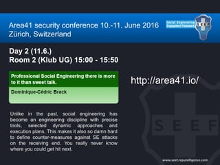 www.seef.reputelligence.com
Area41 security conference 10.-11. June 2016
Zürich, Switzerland
Day 2 (11.6.)
Room 2 (Klub UG) 15:00 - 15:50
Unlike in the past, social engineering has
become an engineering discipline with precise
tools, selected dynamic approaches and
execution plans. This makes it also so damn hard
to define counter-measures against SE attacks
on the receiving end. You really never know
where you could get hit next.
http://area41.io/
 