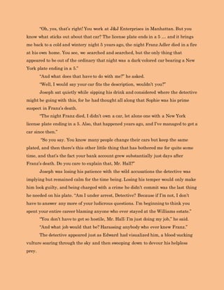 “Oh, yes, that’s right! You work at J&J Enterprises in Manhattan. But you
know what sticks out about that car? The license plate ends in a 5 … and it brings
me back to a cold and wintery night 5 years ago, the night Franz Adler died in a fire
at his own home. You see, we searched and searched, but the only thing that
appeared to be out of the ordinary that night was a dark-colored car bearing a New
York plate ending in a 5.”
“And what does that have to do with me?” he asked.
“Well, I would say your car fits the description, wouldn’t you?”
Joseph sat quietly while sipping his drink and considered where the detective
might be going with this, for he had thought all along that Sophie was his prime
suspect in Franz’s death.
“The night Franz died, I didn’t own a car, let alone one with a New York
license plate ending in a 5. Also, that happened years ago, and I’ve managed to get a
car since then.”
“So you say. You know many people change their cars but keep the same
plated, and then there’s this other little thing that has bothered me for quite some
time, and that’s the fact your bank account grew substantially just days after
Franz’s death. Do you care to explain that, Mr. Hall?”
Joseph was losing his patience with the wild accusations the detective was
implying but remained calm for the time being. Losing his temper would only make
him look guilty, and being charged with a crime he didn’t commit was the last thing
he needed on his plate. “Am I under arrest, Detective? Because if I’m not, I don’t
have to answer any more of your ludicrous questions. I’m beginning to think you
spent your entire career blaming anyone who ever stayed at the Williams estate.”
“You don’t have to get so hostile, Mr. Hall; I’m just doing my job,” he said.
“And what job would that be? Harassing anybody who ever knew Franz.”
The detective appeared just as Edward had visualized him, a blood-sucking
vulture soaring through the sky and then swooping down to devour his helpless
prey.
 