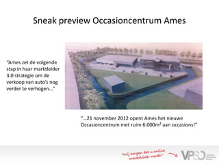 Sneak preview Occasioncentrum Ames



“Ames zet de volgende
stap in haar marktleider
3.0 strategie om de
verkoop van auto’s nog
verder te verhogen…”




                           “…21 november 2012 opent Ames het nieuwe
                           Occasioncentrum met ruim 6.000m² aan occasions!”
 
