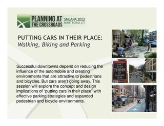 PUTTING CARS IN THEIR PLACE:
    Walking, Biking and Parking


   Successful downtowns depend on reducing the
   influence of the automobile and creating
   environments that are attractive to pedestrians
   and bicycles. But cars aren’t going away. This
   session will explore the concept and design
   implications of “putting cars in their place” with
   effective parking strategies and expanded
   pedestrian and bicycle environments.
PUTTING CARS IN THEIR PLACE:                            SNEAPA 2012
Walking, Biking, and Parking                              September 21, 2012
 