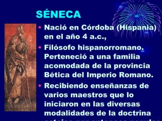 SÉNECA Nació en Córdoba (Hispania) en el año 4 a.c.,  Filósofo hispanorromano. Perteneció a una familia acomodada de la provincia Bética del Imperio Romano.  Recibiendo enseñanzas de varios maestros que lo iniciaron en las diversas modalidades de la doctrina estoica por entonces popular en Roma. 