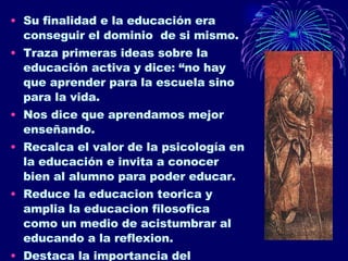 Su finalidad e la educación era conseguir el dominio  de si mismo. Traza primeras ideas sobre la educación activa y dice: “no hay que aprender para la escuela sino para la vida. Nos dice que aprendamos mejor enseñando. Recalca el valor de la psicología en la educación e invita a conocer bien al alumno para poder educar. Reduce la educacion teorica y amplia la educacion filosofica como un medio de acistumbrar al educando a la reflexion. Destaca la importancia del educador en la sociedad. 
