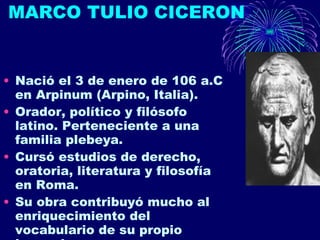 MARCO TULIO CICERON Nació el 3 de enero de 106 a.C en Arpinum (Arpino, Italia). Orador, político y filósofo latino. Perteneciente a una familia plebeya. Cursó estudios de derecho, oratoria, literatura y filosofía en Roma. Su obra contribuyó mucho al enriquecimiento del vocabulario de su propio lenguaje.  