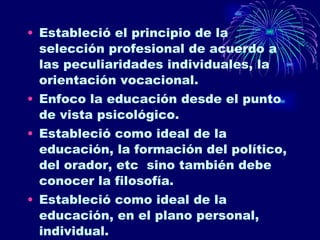 Estableció el principio de la selección profesional de acuerdo a las peculiaridades individuales, la orientación vocacional. Enfoco la educación desde el punto de vista psicológico. Estableció como ideal de la educación, la formación del político, del orador, etc  sino también debe conocer la filosofía.  Estableció como ideal de la educación, en el plano personal, individual. 