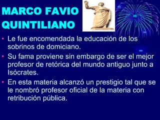 MARCO FAVIO  QUINTILIANO Le fue encomendada la educación de los sobrinos de domiciano. Su fama proviene sin embargo de ser el mejor profesor de retórica del mundo antiguo junto a Isócrates. En esta materia alcanzó un prestigio tal que se le nombró profesor oficial de la materia con retribución pública.  