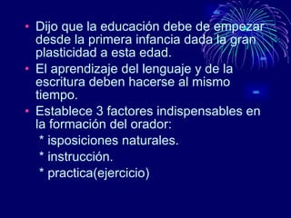 Dijo que la educación debe de empezar desde la primera infancia dada la gran plasticidad a esta edad. El aprendizaje del lenguaje y de la escritura deben hacerse al mismo tiempo. Establece 3 factores indispensables en la formación del orador: * isposiciones naturales. * instrucción. * practica(ejercicio)  