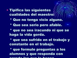 Tipifica las siguientes cualidades del maestro: * Que no tenga vicio alguno. * Que sea serio pero afable. * que no sea iracundo ni que se haga la vida gorda. * que sea sufrido en el trabajo y constante en el trabajo. * que formule preguntas a los alumnos y que responda con agrado las que le hagan. 