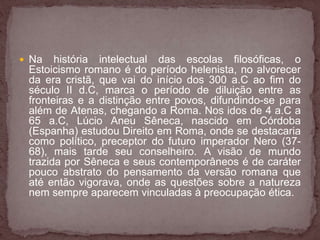  Na história intelectual das escolas filosóficas, o 
Estoicismo romano é do período helenista, no alvorecer 
da era cristã, que vai do início dos 300 a.C ao fim do 
século II d.C, marca o período de diluição entre as 
fronteiras e a distinção entre povos, difundindo-se para 
além de Atenas, chegando a Roma. Nos idos de 4 a.C a 
65 a.C, Lúcio Aneu Sêneca, nascido em Córdoba 
(Espanha) estudou Direito em Roma, onde se destacaria 
como político, preceptor do futuro imperador Nero (37- 
68), mais tarde seu conselheiro. A visão de mundo 
trazida por Sêneca e seus contemporâneos é de caráter 
pouco abstrato do pensamento da versão romana que 
até então vigorava, onde as questões sobre a natureza 
nem sempre aparecem vinculadas à preocupação ética. 
 