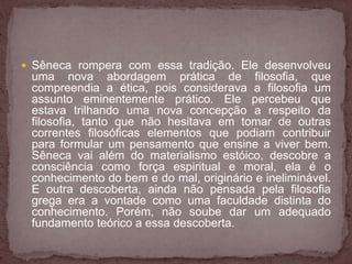  Sêneca rompera com essa tradição. Ele desenvolveu 
uma nova abordagem prática de filosofia, que 
compreendia a ética, pois considerava a filosofia um 
assunto eminentemente prático. Ele percebeu que 
estava trilhando uma nova concepção a respeito da 
filosofia, tanto que não hesitava em tomar de outras 
correntes filosóficas elementos que podiam contribuir 
para formular um pensamento que ensine a viver bem. 
Sêneca vai além do materialismo estóico, descobre a 
consciência como força espiritual e moral, ela é o 
conhecimento do bem e do mal, originário e ineliminável. 
E outra descoberta, ainda não pensada pela filosofia 
grega era a vontade como uma faculdade distinta do 
conhecimento. Porém, não soube dar um adequado 
fundamento teórico a essa descoberta. 
 