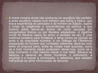  A moral romana ainda não conhecia um equilíbrio tão perfeito; 
e esse equilíbrio nascia num homem que sofria e lutava, que 
tirava experiência do pensador e do homem de Estado, sujeito 
a todas as exigências e conveniências da política; e que 
todavia sabia elevar-se acima da ruína causada por 
sanguinários tiranos ou por literatos aduladores. A doutrina 
moral de Sêneca nasce do amor; e também da dor. É uma 
contínua tentativa para fortalecer a alma contra as injúrias da 
sorte e da iniquidade humana; é um Diálogo da Clemência 
preparação do homem aos combates extremos: deve-se viver 
entre os próprios bens, entre as coisas mais queridas, como 
se a todo momento essas pudessem deixar-nos, como se a 
todo momento a vida mesma viesse a nos faltar. Sêneca se 
dedicou a observa as dores humanas, o sofrimento, a 
angústia e a buscar a consolação, a sabedoria, que viessem 
tranqüilizar as alma infortunadas de temores. 
 