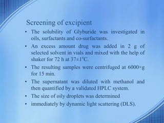 Screening of excipient
• The solubility of Glyburide was investigated in
oils, surfactants and co-surfactants.
• An excess amount drug was added in 2 g of
selected solvent in vials and mixed with the help of
shaker for 72 h at 37±1o
C.
• The resulting samples were centrifuged at 6000×g
for 15 min.
• The supernatant was diluted with methanol and
then quantified by a validated HPLC system.
• The size of oily droplets was determined
• immediately by dynamic light scattering (DLS).
 