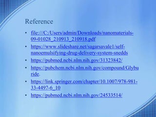 Reference
• file:///C:/Users/admin/Downloads/nanomaterials-
09-01028_210913_210918.pdf
• https://www.slideshare.net/sagarsavale1/self-
nanoemulsifying-drug-delivery-system-snedds
• https://pubmed.ncbi.nlm.nih.gov/31323842/
• https://pubchem.ncbi.nlm.nih.gov/compound/Glybu
ride.
• https://link.springer.com/chapter/10.1007/978-981-
33-4497-6_10
• https://pubmed.ncbi.nlm.nih.gov/24533514/
 