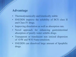 Advantage
• Thermodynamically and kinetically stable
• SNEDDS improve the solubility of BCS class II
and Class IV drugs.
• Improving dissolution as well as absorption rate.
• Novel approach for enhancing gastrointestinal
absorption of poorly water soluble drugs.
• Transparent or translucent non ionized dispersion
of O/W and W/O Nano-emulsion.
• SNEDDS can dissolved large amount of lipophilic
drugs.
 