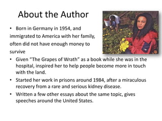 About the Author
• Born in Germany in 1954, and
immigrated to America with her family,
often did not have enough money to
survive
• Given “The Grapes of Wrath” as a book while she was in the
   hospital, inspired her to help people become more in touch
   with the land.
• Started her work in prisons around 1984, after a miraculous
   recovery from a rare and serious kidney disease.
• Written a few other essays about the same topic, gives
   speeches around the United States.
 