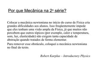 Por que Mecânica na 2 a  série? Colocar a mecânica newtoniana no início do curso de Física cria grandes dificuldades aos alunos. Isso freqüentemente impede que eles tenham uma visão ampla da Física, já que muitos não percebem que outros tópicos (por exemplo, calor e temperatura, som, luz, elasticidade) não exigem tanta capacidade de abstração quando tratados de forma elementar.  Para remover esse obstáculo, coloquei a mecânica newtoniana no final do texto. Robert Karplus – Introductory Physics 