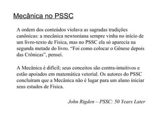 Mecânica no PSSC A ordem dos conteúdos violava as sagradas tradições canônicas: a mecânica newtoniana sempre vinha no início de um livro-texto de Física, mas no PSSC ela só aparecia na segunda metade do livro. “Foi como colocar o Gênese depois das Crônicas”, pensei. A Mecânica é difícil; seus conceitos são contra-intuitivos e estão apoiados em matemática vetorial. Os autores do PSSC concluíram que a Mecânica não é lugar para um aluno iniciar seus estudos de Física. John Rigden – PSSC: 50 Years Later 