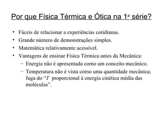 Por que Física Térmica e Ótica na 1 a  série? Fáceis de relacionar a experiências cotidianas. Grande número de demonstrações simples. Matemática relativamente acessível. Vantagens de ensinar Física Térmica antes da Mecânica: Energia não é apresentada como um conceito mecânico. Temperatura não é vista como uma quantidade mecânica; fuga do “ T   proporcional à energia cinética média das moléculas”. 