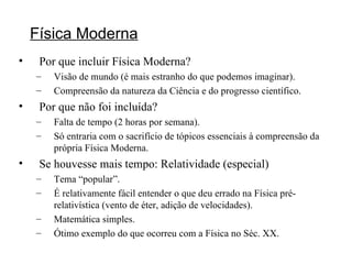 Física Moderna Por que incluir Física Moderna? Visão de mundo (é mais estranho do que podemos imaginar). Compreensão da natureza da Ciência e do progresso científico. Por que não foi incluída? Falta de tempo (2 horas por semana). Só entraria com o sacrifício de tópicos essenciais à compreensão da própria Física Moderna. Se houvesse mais tempo: Relatividade (especial) Tema “popular”. É relativamente fácil entender o que deu errado na Física pré-relativística (vento de éter, adição de velocidades). Matemática simples. Ótimo exemplo do que ocorreu com a Física no Séc. XX. 