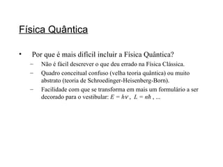 Física Quântica Por que é mais difícil incluir a Física Quântica? Não é fácil descrever o que deu errado na Física Clássica. Quadro conceitual confuso (velha teoria quântica) ou muito abstrato (teoria de Schroedinger-Heisenberg-Born). Facilidade com que se transforma em mais um formulário a ser decorado para o vestibular:  E = h   ,  L = n ħ  , ... 