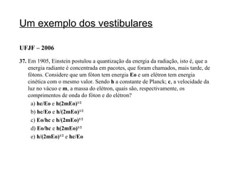 Um exemplo dos vestibulares UFJF – 2006 37.  Em 1905, Einstein postulou a quantização da energia da radiação, isto é, que a energia radiante é concentrada em pacotes, que foram chamados, mais tarde, de fótons. Considere que um fóton tem energia  Eo  e um elétron tem energia cinética com o mesmo valor. Sendo  h  a constante de Planck;  c , a velocidade da luz no vácuo e  m , a massa do elétron, quais são, respectivamente, os comprimentos de onda do fóton e do elétron? a)  hc/Eo  e  h(2mEo) 1/2 b)  hc/Eo  e  h/(2mEo) 1/2 c)  Eo/hc  e  h/(2mEo) 1/2 d)  Eo/hc  e  h(2mEo) 1/2 e)  h/(2mEo) 1/2   e  hc/Eo 