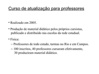 Curso de atualização para professores Realizado em 2005. Produção de material didático pelos próprios cursistas,    publicado e distribuído nas escolas da rede estadual. Física:    Professores de todo estado, turmas no Rio e em Campos.    100 inscritos, 40 professores cursaram efetivamente,    30 produziram material didático. 