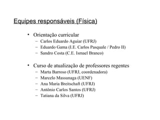 Equipes responsáveis (Física) Orientação curricular Carlos Eduardo Aguiar (UFRJ) Eduardo Gama (I.E. Carlos Pasquale / Pedro II)  Sandro Costa (C.E. Ismael Branco) Curso de atualização de professores regentes Marta Barroso (UFRJ, coordenadora) Marcelo Massunaga (UENF) Ana Maria Breitschaft (UFRJ) Antônio Carlos Santos (UFRJ) Tatiana da Silva (UFRJ) 