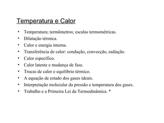 Temperatura e Calor Temperatura; termômetros; escalas termométricas. Dilatação térmica. Calor e energia interna. Transferência de calor: condução, convecção, radiação. Calor específico. Calor latente e mudança de fase. Trocas de calor e equilíbrio térmico. A equação de estado dos gases ideais. Interpretação molecular da pressão e temperatura dos gases. Trabalho e a Primeira Lei da Termodinâmica. * 