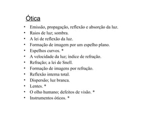 Ótica Emissão, propagação, reflexão e absorção da luz. Raios de luz; sombra. A lei de reflexão da luz. Formação de imagem por um espelho plano. Espelhos curvos. * A velocidade da luz; índice de refração. Refração; a lei de Snell. Formação de imagens por refração.  Reflexão interna total. Dispersão; luz branca. Lentes. * O olho humano; defeitos de visão. * Instrumentos óticos. * 