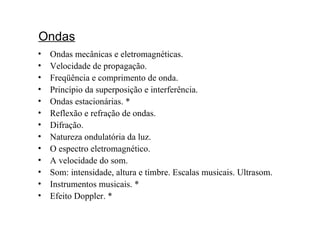 Ondas   Ondas mecânicas e eletromagnéticas. Velocidade de propagação. Freqüência e comprimento de onda. Princípio da superposição e interferência. Ondas estacionárias. * Reflexão e refração de ondas. Difração. Natureza ondulatória da luz. O espectro eletromagnético. A velocidade do som. Som: intensidade, altura e timbre. Escalas musicais. Ultrasom. Instrumentos musicais. * Efeito Doppler. * 