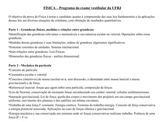 FÍSICA – Programa do exame vestibular da UFRJ O objetivo da prova de Física é testar o candidato quanto à compreensão das suas leis fundamentais e às aplicações dessas leis em diversas situações do cotidiano, com obtenção de resultados quantitativos.  Parte 1 - Grandezas físicas, medidas e relações entre grandezas Identificação das grandezas relevantes e mensuráveis e sua natureza escalar ou vetorial. Operações sobre essas grandezas.  Medidas dessas grandezas e suas limitações; ordens de grandeza; algarismos significativos.  Sistemas coerentes de unidades. Sistema internacional.  Inter-relações entre grandezas: Leis Físicas.  Dimensões das grandezas físicas - análise dimensional.  Parte 2 - Mecânica da partícula Conceito de partícula.  Cinemática escalar e vetorial.  Conceitos (intuitivos) de massa (aceitar-se-á, sem discussão, a identidade entre massa inercial e massa gravitacional) e de força.  Referencial inercial: forças que agem sobre uma partícula; composição de forças.  Leis de Newton; conservação do momento linear reconhecendo seu caráter vetorial; colisões unidimensionais.  Interação gravitacional; Lei de força; queda dos corpos e movimento dos projéteis em um campo gravitacional uniforme; movimento dos planetas e dos satélites em órbitas circulares.  Trabalho de uma força F constante. Energia cinética. Teorema do trabalho-energia. Conceito de força conservativa e energia potencial associada. Aplicações no caso de forças elástica e gravitacional.  Energia mecânica e sua conservação em sistemas onde só forças conservativas realizam trabalho. Potência de uma força (P = F.v).  