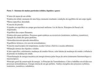Parte 3 - Sistemas de muitas partículas (sólidos, líquidos e gases) Centro de massa de um sólido.  Estática do sólido; momento de uma força; momento resultante; condições de equilíbrio de um corpo rígido.  Massa específica; densidade.  Conceito de pressão.  Líquidos em equilíbrio no campo gravitacional uniforme: Lei de Stevin. Princípios de Pascal e de Arquimedes.  Equilíbrio dos corpos flutuantes.  Estática dos gases perfeitos. Processos quasi-estáticos ou reversíveis (isotérmico, isobárico, isométrico). Equação de estado dos gases perfeitos.  Atmosfera terrestre-pressão atmosférica.  Equilíbrios térmicos e lei zero da termodinâmica.  Conceito macroscópico de temperatura; escalas Celsius e Kelvin e escalas arbitrárias.  Dilatação térmica dos líquidos e sólidos.  Calor específico; calorimetria; mudanças de estados físicos; calor latente de mudanças de estado e influência da pressão na mudança de estado.  Transformação de energia mecânica em energia térmica pelas forças de atrito (tratamento fenomenológico e macroscópico).  Princípio geral da conservação de energia. 1o Princípio da Termodinâmica. Calor e trabalhos envolvidos nos processos termodinâmicos. Energia interna de um gás perfeito. Análise energética dos processos isobárico, isotérmico, isométrico e adiabático.  