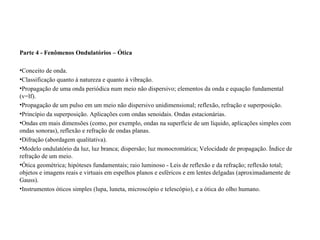Parte 4 - Fenômenos Ondulatórios – Ótica Conceito de onda.  Classificação quanto à natureza e quanto à vibração.  Propagação de uma onda periódica num meio não dispersivo; elementos da onda e equação fundamental (v=lf).  Propagação de um pulso em um meio não dispersivo unidimensional; reflexão, refração e superposição.  Princípio da superposição. Aplicações com ondas senoidais. Ondas estacionárias.  Ondas em mais dimensões (como, por exemplo, ondas na superfície de um líquido, aplicações simples com ondas sonoras), reflexão e refração de ondas planas.  Difração (abordagem qualitativa).  Modelo ondulatório da luz, luz branca; dispersão; luz monocromática; Velocidade de propagação. Índice de refração de um meio.  Ótica geométrica; hipóteses fundamentais; raio luminoso - Leis de reflexão e da refração; reflexão total; objetos e imagens reais e virtuais em espelhos planos e esféricos e em lentes delgadas (aproximadamente de Gauss).  Instrumentos óticos simples (lupa, luneta, microscópio e telescópio), e a ótica do olho humano.  