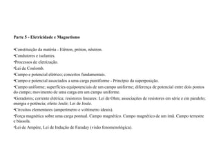 Parte 5 - Eletricidade e Magnetismo Constituição da matéria - Elétron, próton, nêutron.  Condutores e isolantes.  Processos de eletrização.  Lei de Coulomb.  Campo e potencial elétrico; conceitos fundamentais.  Campo e potencial associados a uma carga puntiforme - Princípio da superposição.  Campo uniforme; superfícies equipotenciais de um campo uniforme; diferença de potencial entre dois pontos do campo; movimento de uma carga em um campo uniforme.  Geradores; corrente elétrica; resistores lineares: Lei de Ohm; associações de resistores em série e em paralelo; energia e potência; efeito Joule; Lei de Joule.  Circuitos elementares (amperímetro e voltímetro ideais).  Força magnética sobre uma carga pontual. Campo magnético. Campo magnético de um ímã. Campo terrestre e bússola.  Lei de Ampère, Lei de Indução de Faraday (visão fenomenológica).  