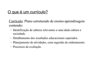 O que é um currículo? Currículo : Plano estruturado de ensino-aprendizagem contendo: Identificação de saberes relevantes a uma dada cultura e sociedade. Detalhamento dos resultados educacionais esperados. Planejamento de atividades, com sugestão de ordenamento. Processos de avaliação. 