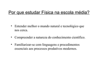 Por que estudar Física na escola média?   Entender melhor o mundo natural e tecnológico que nos cerca. Compreender a natureza do conhecimento científico. Familiarizar-se com linguagens e procedimentos essenciais aos processos produtivos modernos. 