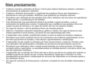 Mais precisamente: Conhecer conceitos e princípios da Física. Usá-los para explicar fenômenos naturais e entender o funcionamento de máquinas e aparelhos. Conhecer a definição operacional e o significado das grandezas físicas mais importantes, e familiarizar-se com suas unidades. Identificar essas grandezas em situações concretas. Reconhecer que a definição de uma grandeza física não é arbitrária, mas tem raízes em experiências e idéias prévias, e é justificada por sua utilidade. Estar familiarizado com procedimentos básicos de medida e registro de dados, e com os instrumentos de medida mais comuns. Compreender que a medida de uma grandeza física tem sempre um grau de incerteza, e ser capaz de estimar este erro em situações simples.  Ser capaz de estimar o valor de grandezas físicas em situações práticas. Saber ler e interpretar expressões matemáticas, gráficos e tabelas. Ser capaz de descrever uma relação quantitativa nessas formas, e de passar de uma representação para outra. Compreender como modelos simplificados podem ser úteis na análise de situações complexas. Reconhecer que teorias científicas devem ser consistentes com evidências experimentais, levar a previsões que possam ser testadas, e estar abertas a questionamento e modificações. Compreender em que sentido os princípios da Física são provisórios e mutáveis. Perceber como esses princípios são aperfeiçoadas e estendidas em um processo de aproximações sucessivas. Reconhecer que explicações sobre o mundo natural baseadas em crenças pessoais, fé religiosa, revelação mística, superstições, ou autoridade podem ter utilidade pessoal e relevância social, mas não são explicações científicas. Compreender que os métodos da Ciência não são os únicos que devem ser usados para explorar os múltiplos aspectos do mundo em que vivemos. Reconhecer o papel que a Filosofia e as Artes desempenham na descoberta e interpretação de universos tão importantes ao ser humano quanto o dos fenômenos físicos. Ser capaz de comunicar de forma precisa e eficiente o resultado de suas atividades relacionadas à Física. 