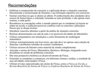 Recomendações Enfatizar a compreensão de conceitos e a aplicação destes a situações concretas.  Desestimular a memorização de fórmulas e sua utilização repetitiva em exercícios. Ensinar com base no que os alunos já sabem. O conhecimento dos estudantes deve crescer de forma lógica e ordenada, tornando-se mais profundo, e não apenas mais extenso, a cada passo. Reconhecer as concepções sobre o mundo natural que os estudantes já trazem ao entrar na escola, e explicitar possíveis conflitos com os conceitos e princípios físicos que se deseja ensinar. Introduzir conceitos abstratos a partir da análise de situações concretas. Realizar demonstrações em sala de aula e (se possível) atividades de laboratório. Utilizar computadores em simulações e como ferramenta de modelagem matemática. Utilizar sistematicamente um livro-texto, que não deve ser apenas uma coleção de fórmulas e problemas retirados de exames vestibulares. Utilizar recursos da Internet como material de estudo complementar. Articular o ensino de Física, Matemática, Química e Biologia, integrando essas disciplinas no estudo de problemas concretos. Dar uma perspectiva histórica ao desenvolvimento da Física.  Estimular os estudantes a comunicar, em diferentes formas e mídias, o resultado de suas atividades relacionadas à Física. Utilizar revistas especializadas em ensino de Física, como a  Física na Escola , a  Revista Brasileira de Ensino de Física  e o  Caderno Brasileiro de Ensino de Física . 